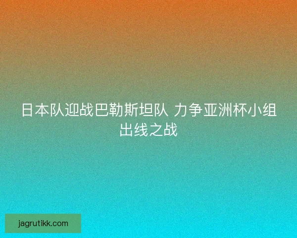 日本队迎战巴勒斯坦队 力争亚洲杯小组出线之战