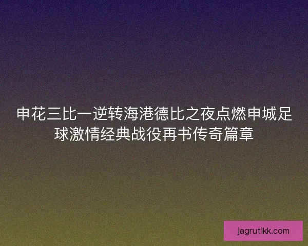 申花三比一逆转海港德比之夜点燃申城足球激情经典战役再书传奇篇章