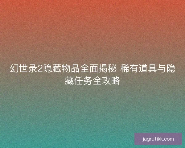 幻世录2隐藏物品全面揭秘 稀有道具与隐藏任务全攻略