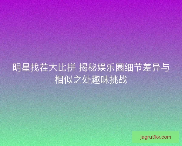 明星找茬大比拼 揭秘娱乐圈细节差异与相似之处趣味挑战
