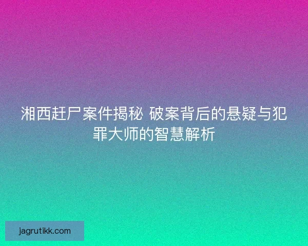 湘西赶尸案件揭秘 破案背后的悬疑与犯罪大师的智慧解析