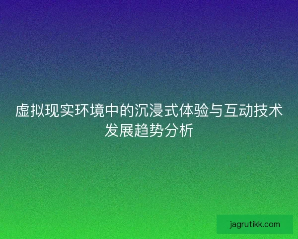 虚拟现实环境中的沉浸式体验与互动技术发展趋势分析