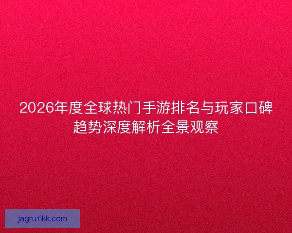 2026年度全球热门手游排名与玩家口碑趋势深度解析全景观察