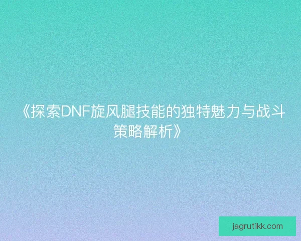 《探索DNF旋风腿技能的独特魅力与战斗策略解析》