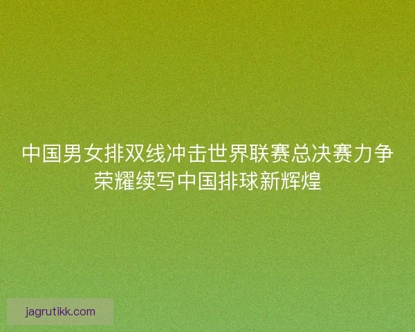 中国男女排双线冲击世界联赛总决赛力争荣耀续写中国排球新辉煌