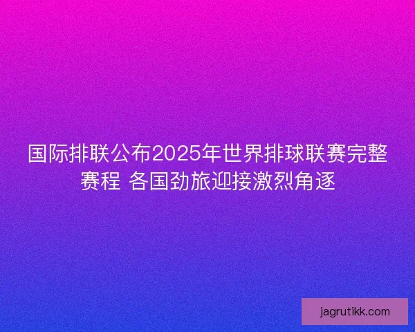 国际排联公布2025年世界排球联赛完整赛程 各国劲旅迎接激烈角逐