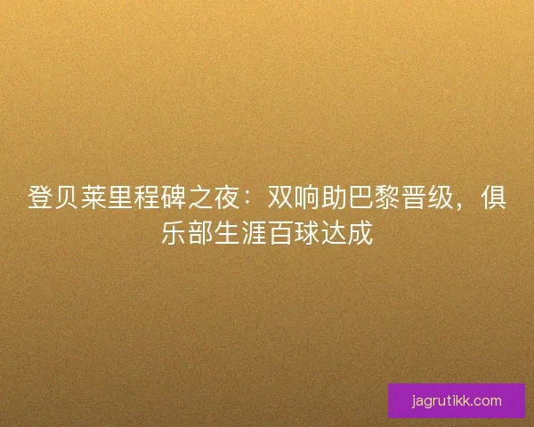 登贝莱里程碑之夜：双响助巴黎晋级，俱乐部生涯百球达成