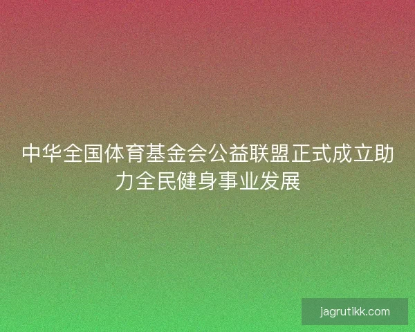 中华全国体育基金会公益联盟正式成立助力全民健身事业发展 中华全国体育基金会公益联盟正式成立助力全民健身事业发展