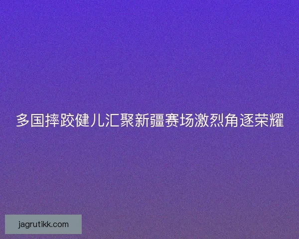 多国摔跤健儿汇聚新疆赛场激烈角逐荣耀 多国摔跤健儿汇聚新疆赛场激烈角逐荣耀