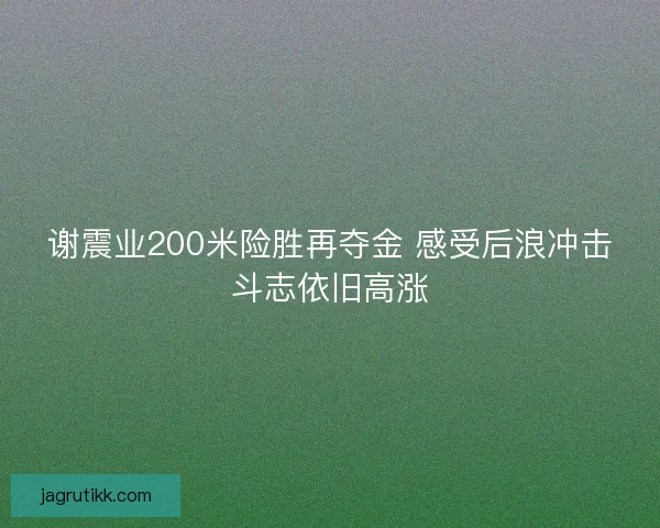谢震业200米险胜再夺金 感受后浪冲击斗志依旧高涨