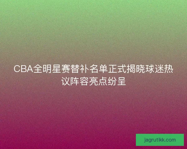 CBA全明星赛替补名单正式揭晓球迷热议阵容亮点纷呈