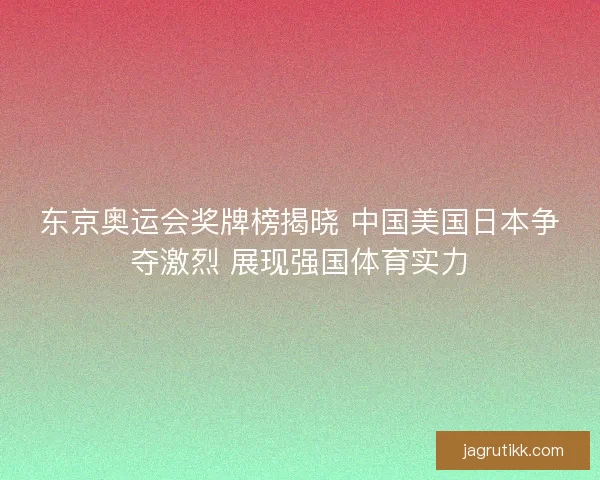 东京奥运会奖牌榜揭晓 中国美国日本争夺激烈 展现强国体育实力 东京奥运会奖牌榜揭晓 中国美国日本争夺激烈 展现强国体育实力
