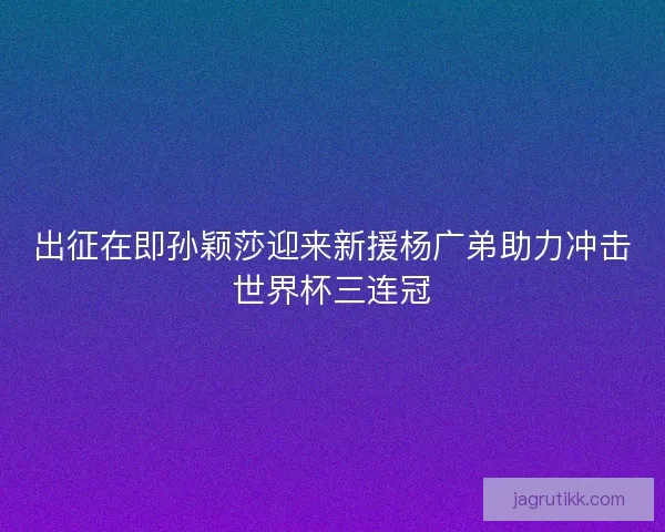 出征在即孙颖莎迎来新援杨广弟助力冲击世界杯三连冠