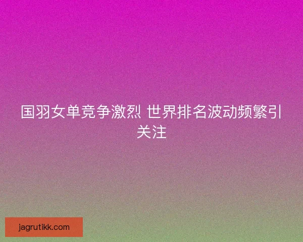 国羽女单竞争激烈 世界排名波动频繁引关注
