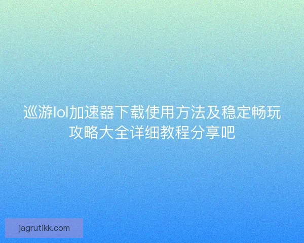 巡游lol加速器下载使用方法及稳定畅玩攻略大全详细教程分享吧