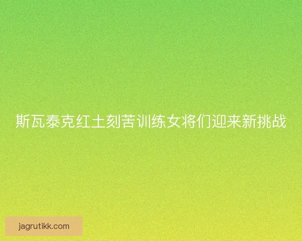 斯瓦泰克红土刻苦训练女将们迎来新挑战 斯瓦泰克红土刻苦训练女将们迎来新挑战