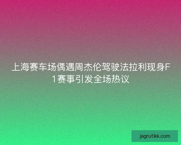 上海赛车场偶遇周杰伦驾驶法拉利现身F1赛事引发全场热议