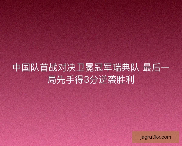 中国队首战对决卫冕冠军瑞典队 最后一局先手得3分逆袭胜利 中国队首战对决卫冕冠军瑞典队 最后一局先手得3分逆袭胜利