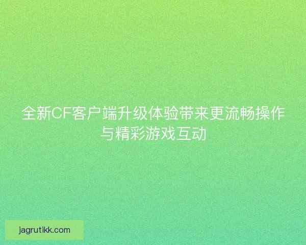全新CF客户端升级体验带来更流畅操作与精彩游戏互动 全新CF客户端升级体验带来更流畅操作与精彩游戏互动