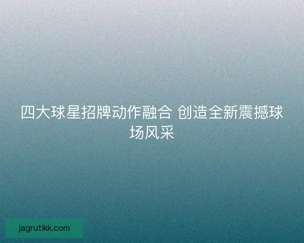 四大球星招牌动作融合 创造全新震撼球场风采 四大球星招牌动作融合 创造全新震撼球场风采
