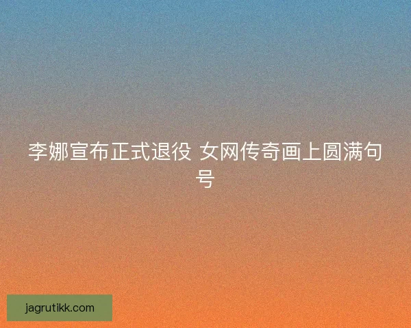 李娜宣布正式退役 女网传奇画上圆满句号