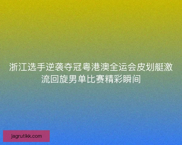 浙江选手逆袭夺冠粤港澳全运会皮划艇激流回旋男单比赛精彩瞬间