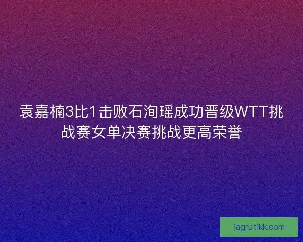 袁嘉楠3比1击败石洵瑶成功晋级WTT挑战赛女单决赛挑战更高荣誉 袁嘉楠3比1击败石洵瑶成功晋级WTT挑战赛女单决赛挑战更高荣誉