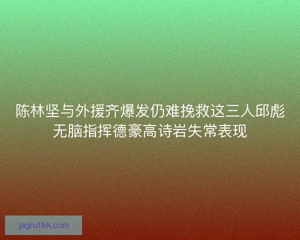 陈林坚与外援齐爆发仍难挽救这三人邱彪无脑指挥德豪高诗岩失常表现