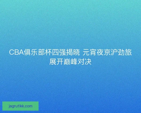 CBA俱乐部杯四强揭晓 元宵夜京沪劲旅展开巅峰对决