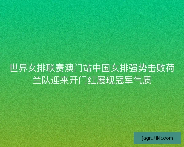 世界女排联赛澳门站中国女排强势击败荷兰队迎来开门红展现冠军气质