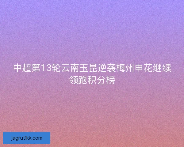 中超第13轮云南玉昆逆袭梅州申花继续领跑积分榜