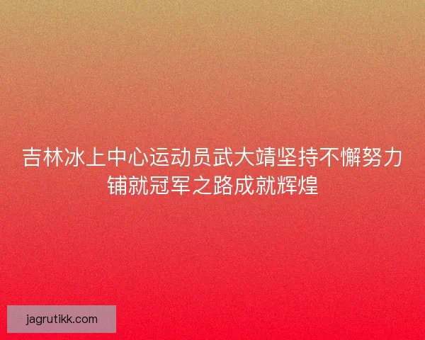 吉林冰上中心运动员武大靖坚持不懈努力铺就冠军之路成就辉煌