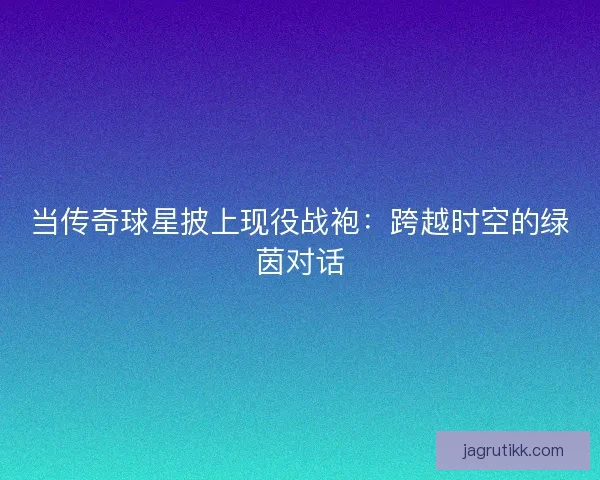 当传奇球星披上现役战袍：跨越时空的绿茵对话