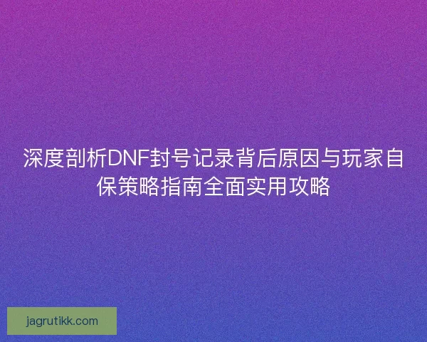 深度剖析DNF封号记录背后原因与玩家自保策略指南全面实用攻略