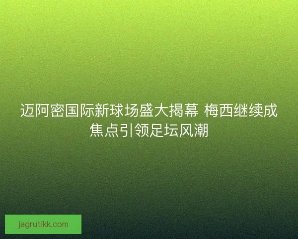 迈阿密国际新球场盛大揭幕 梅西继续成焦点引领足坛风潮