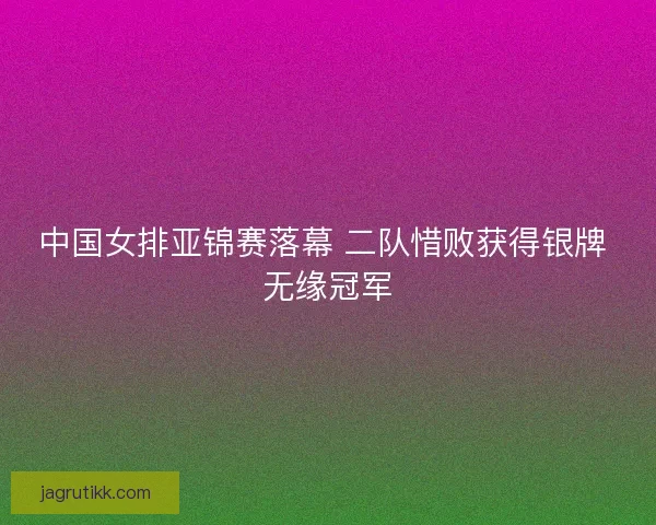 中国女排亚锦赛落幕 二队惜败获得银牌 无缘冠军