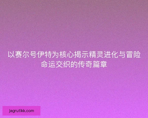 以赛尔号伊特为核心揭示精灵进化与冒险命运交织的传奇篇章