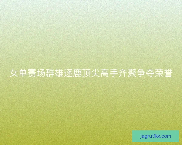 女单赛场群雄逐鹿顶尖高手齐聚争夺荣誉