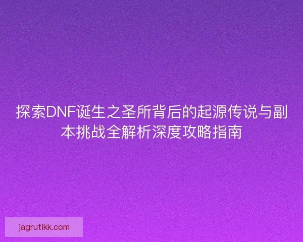 探索DNF诞生之圣所背后的起源传说与副本挑战全解析深度攻略指南
