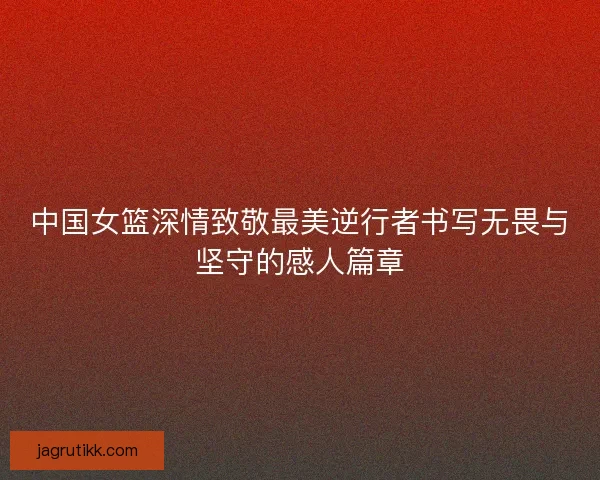 中国女篮深情致敬最美逆行者书写无畏与坚守的感人篇章 中国女篮深情致敬最美逆行者书写无畏与坚守的感人篇章
