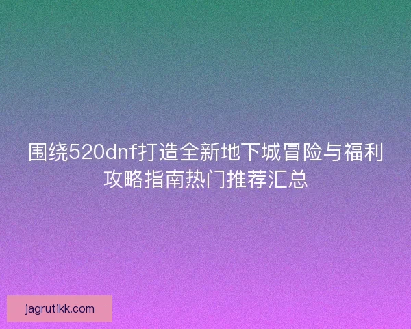 围绕520dnf打造全新地下城冒险与福利攻略指南热门推荐汇总
