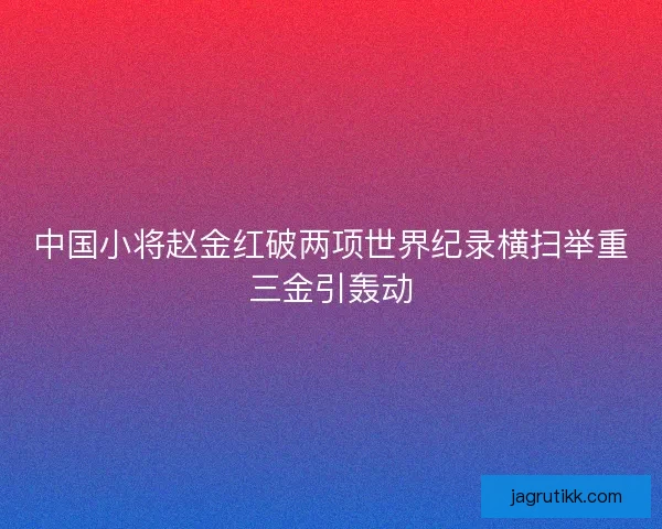 中国小将赵金红破两项世界纪录横扫举重三金引轰动 中国小将赵金红破两项世界纪录横扫举重三金引轰动