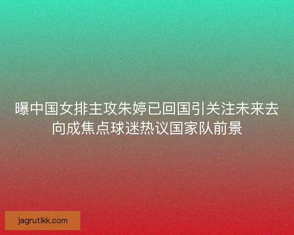 曝中国女排主攻朱婷已回国引关注未来去向成焦点球迷热议国家队前景 曝中国女排主攻朱婷已回国引关注未来去向成焦点球迷热议国家队前景