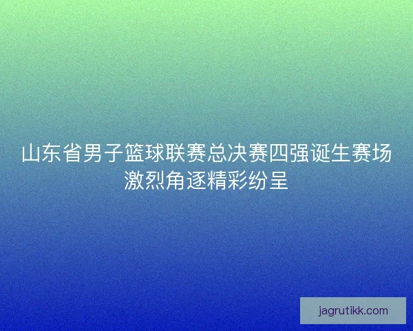 山东省男子篮球联赛总决赛四强诞生赛场激烈角逐精彩纷呈 山东省男子篮球联赛总决赛四强诞生赛场激烈角逐精彩纷呈