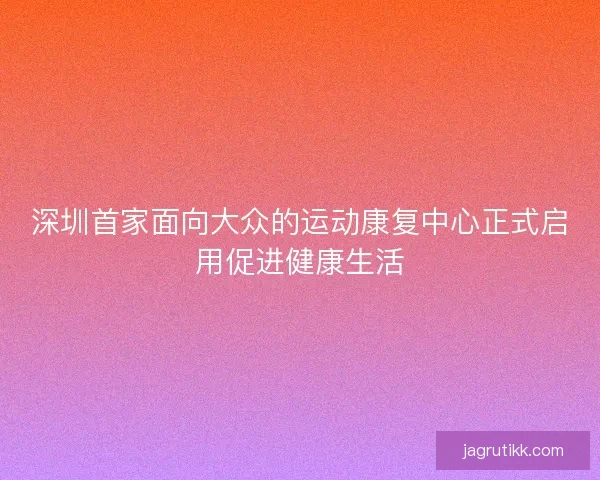 深圳首家面向大众的运动康复中心正式启用促进健康生活