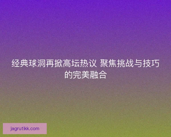 经典球洞再掀高坛热议 聚焦挑战与技巧的完美融合