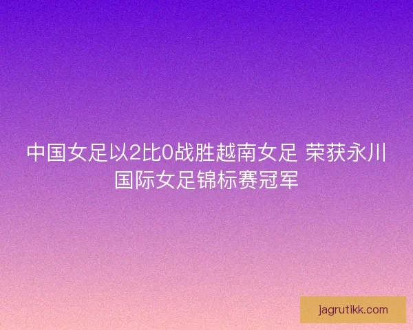 中国女足以2比0战胜越南女足 荣获永川国际女足锦标赛冠军 中国女足以2比0战胜越南女足 荣获永川国际女足锦标赛冠军
