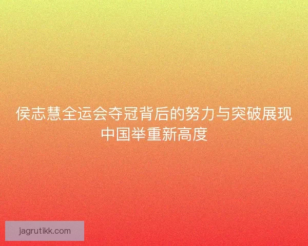 侯志慧全运会夺冠背后的努力与突破展现中国举重新高度