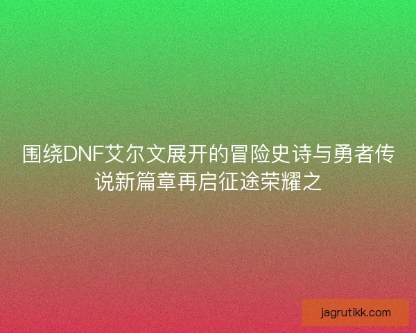 围绕DNF艾尔文展开的冒险史诗与勇者传说新篇章再启征途荣耀之