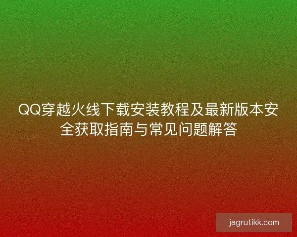 QQ穿越火线下载安装教程及最新版本安全获取指南与常见问题解答